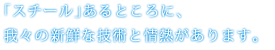 ｢スチール｣あるところに、我々の新鮮な技術と情熱があります。